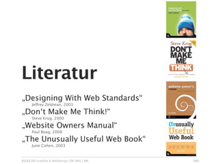 Literatur
„Designing With Web Standards“

     Jeffrey Zeldman, 2003

„Don‘t Make Me Think!“

     Steve Krug, 2000

„Website Owners Manual“

     Paul Boag, 2008

„The Unusually Useful Web Book“

     June Cohen, 2003


03.03.10 Usability & Webdesign OM SMA | BW   105
 