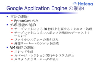 Google Application Engine の制約 言語の制約 Python/Java のみ 処理機能の制約 サーブレットによる 30 秒以上を要するリクエスト処理 サーブレットによるレスポンス送出時のデータストリーミング ファイルシステムへの書き込み 外部サーバーへのソケット接続 VM 機能の制約 スレッド生成 ガベージコレクション実行やシステム停止 カスタムクラス・ローダの利用 