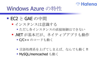 Windows Azure の特性 EC2 と GAE の中間 インスタンスは意識する ただし各インスタンスの直接制御はできない .NET が基本だが、ネイティブアプリも動作 C/C++ のコードも動く 言語処理系を上げてしまえば、なんでも動く !! MySQL/memcached も動く 