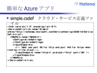簡単な Azure アプリ simple.csdef  クラウド・サービス定義ファイル <?xml version="1.0" encoding="utf-8"?> <ServiceDefinition name="Simple" xmlns="http://schemas.microsoft.com/ServiceHosting/2008/10/ServiceDefinition"> <WebRole name="WebRole"> <ConfigurationSettings>  </ConfigurationSettings> <InputEndpoints> <!-- Must use port 80 for http and port 443 for https when running in the cloud --> <InputEndpoint name="HttpIn" protocol="http" port="80" /> </InputEndpoints> </WebRole> </ServiceDefinition> 