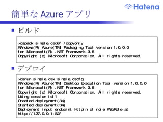 簡単な Azure アプリ ビルド デプロイ >cspack simple.csdef /copyonly Windows(R) Azure(TM) Packaging Tool version 1.0.0.0 for Microsoft(R) .NET Framework 3.5 Copyright (c) Microsoft Corporation. All rights reserved.  >csrun simple.csx simple.cscfg Windows(R) Azure(TM) Desktop Execution Tool version 1.0.0.0 for Microsoft(R) .NET Framework 3.5 Copyright (c) Microsoft Corporation. All rights reserved. Using session id 1 Created deployment(34) Started deployment(34) Deployment input endpoint HttpIn of role WebRole at http://127.0.0.1:82/ 