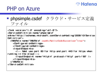 PHP on Azure phpsimple.csdef  クラウド・サービス定義ファイル <?xml version="1.0" encoding="utf-8"?> <ServiceDefinition name="phpsimple" xmlns="http://schemas.microsoft.com/ServiceHosting/2008/10/ServiceDefinition"> <WebRole name="WebRole"  enableNativeCodeExecution="true“ > <ConfigurationSettings>  </ConfigurationSettings> <InputEndpoints> <!-- Must use port 80 for http and port 443 for https when running in the cloud --> <InputEndpoint name="HttpIn" protocol="http" port="80" /> </InputEndpoints> </WebRole> </ServiceDefinition> 