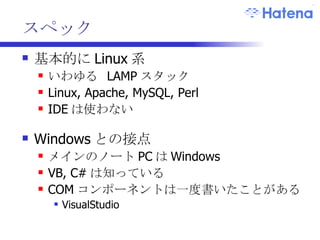 スペック 基本的に Linux 系 いわゆる  LAMP スタック Linux, Apache, MySQL, Perl IDE は使わない Windows との接点 メインのノート PC は Windows VB, C# は知っている COM コンポーネントは一度書いたことがある VisualStudio 