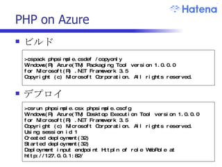 PHP on Azure ビルド デプロイ >cspack phpsimple.csdef /copyonly Windows(R) Azure(TM) Packaging Tool version 1.0.0.0 for Microsoft(R) .NET Framework 3.5 Copyright (c) Microsoft Corporation. All rights reserved.  >csrun phpsimple.csx phpsimple.cscfg Windows(R) Azure(TM) Desktop Execution Tool version 1.0.0.0 for Microsoft(R) .NET Framework 3.5 Copyright (c) Microsoft Corporation. All rights reserved. Using session id 1 Created deployment(32) Started deployment(32) Deployment input endpoint HttpIn of role WebRole at http://127.0.0.1:82/ 