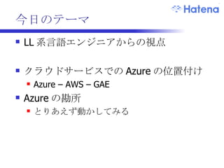 今日のテーマ LL 系言語エンジニアからの視点 クラウドサービスでの Azure の位置付け Azure – AWS – GAE Azure の勘所 とりあえず動かしてみる 