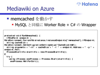 Mediawiki on Azure memcached を動かす MySQL と同様に Worker Role + C# の Wrapper protected void RunMemcached() { IPEndPoint endpoint = RoleEnvironment.CurrentRoleInstance.InstanceEndpoints["memcached"].IPEndpoint; string cacheSize = RoleEnvironment.GetConfigurationSettingValue("CacheSizeInMB"); string arguments = "-m " + cacheSize + " -l " + endpoint.Address + " -p " + endpoint.Port; ProcessStartInfo startInfo = new ProcessStartInfo(); … try { using (Process exeProcess = Process.Start(startInfo)) { exeProcess.WaitForExit(); 