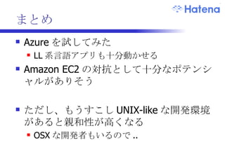 まとめ Azure を試してみた LL 系言語アプリも十分動かせる Amazon EC2 の対抗として十分なポテンシャルがありそう ただし、もうすこし UNIX-like な開発環境があると親和性が高くなる OSX な開発者もいるので .. 