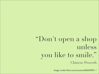 “Don't open a shop
             unless
 you like to smile.”
                      Chinese Proverb

      Image credit: ﬂickr.com/ucumari/696344991 >
 