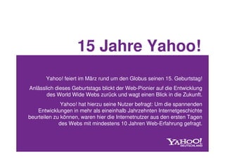 15 Jahre Yahoo!
       Yahoo! feiert im März rund um den Globus seinen 15. Geburtstag!
Anlässlich dieses Geburtstags blickt der Web-Pionier auf die Entwicklung
       des World Wide Webs zurück und wagt einen Blick in die Zukunft.
              Yahoo! hat hierzu seine Nutzer befragt: Um die spannenden
    Entwicklungen in mehr als eineinhalb Jahrzehnten Internetgeschichte
beurteilen zu können, waren hier die Internetnutzer aus den ersten Tagen
             des Webs mit mindestens 10 Jahren Web-Erfahrung gefragt.
 