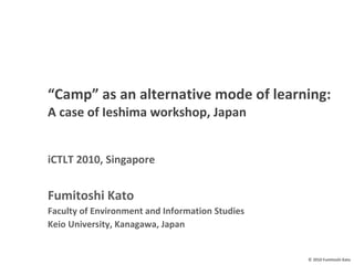 “ Camp” as an alternative mode of learning: A case of Ieshima workshop, Japan   iCTLT 2010, Singapore Fumitoshi Kato Faculty of Environment and Information Studies Keio University, Kanagawa, Japan 