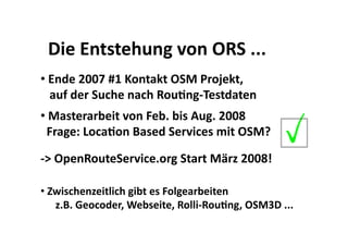 Die Entstehung von ORS ... 
•  Ende 2007 #1 Kontakt OSM Projekt, 
   auf der Suche nach RouBng‐Testdaten 
•  Masterarbeit von Feb. bis Aug. 2008    
  Frage: LocaBon Based Services mit OSM? 

‐> OpenRouteService.org Start März 2008! 

•  Zwischenzeitlich gibt es Folgearbeiten 
    z.B. Geocoder, Webseite, Rolli‐RouBng, OSM3D ... 
 