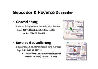 Geocoder & Reverse Geocoder 
  Geocodierung 
  Umwandlung einer Adresse in eine PosiKon 
  Bsp.:  49076 Osnabrück ArBlleriestraße  
         <> 8.020584 52.284023 



  Reverse Geocodierung  
  Umwandlung einer PosiKon in eine Adresse 
  Bsp.: 9.718939 52.381751 
        <>  (DE) 49076 Osnabrück Barbarastraße       
               (Niedersachsen) (Distanz: 4.5 m) 
 