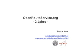 OpenRouteService.org
     - 2 Jahre -

                                 Pascal Neis

                  neis@geographie.uni-bonn.de
       www.geog.uni-heidelberg.de/giscience.html
 