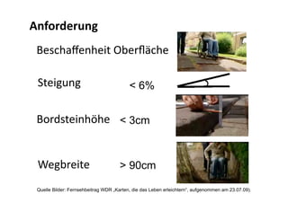 Anforderung 
 Beschaﬀenheit Oberﬂäche 

 Steigung                                 < 6%


 Bordsteinhöhe  < 3cm


 Wegbreite                            > 90cm

 Quelle Bilder: Fernsehbeitrag WDR „Karten, die das Leben erleichtern“, aufgenommen am 23.07.09).
 