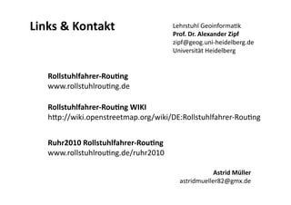 Links & Kontakt                       Lehrstuhl GeoinformaLk 
                                      Prof. Dr. Alexander Zipf 
                                      zipf@geog.uni‐heidelberg.de 
                                      Universität Heidelberg 


   Rollstuhlfahrer‐Rou)ng 
   www.rollstuhlrouLng.de 

   Rollstuhlfahrer‐Rou)ng WIKI 
   h@p://wiki.openstreetmap.org/wiki/DE:Rollstuhlfahrer‐RouLng 


   Ruhr2010 Rollstuhlfahrer‐Rou)ng 
   www.rollstuhlrouLng.de/ruhr2010 

                                                    Astrid Müller 
                                        astridmueller82@gmx.de 
 