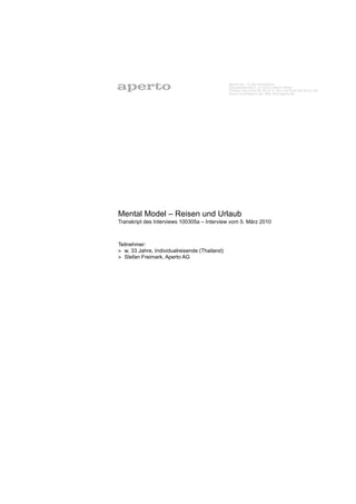 Aperto AG – In der Pianofabrik
                                               Chausseestraße 5, D-10115 Berlin-Mitte
                                               Telefon +49 (0)30 28 39 21-0, Fax +49 (0)30 28 29 21-29
                                               Email mail@aperto.de, Web www.aperto.de




Mental Model – Reisen und Urlaub
Transkript des Interviews 100305a – Interview vom 5. März 2010



Teilnehmer:
> w, 33 Jahre, Individualreisende (Thailand)
> Stefan Freimark, Aperto AG
 