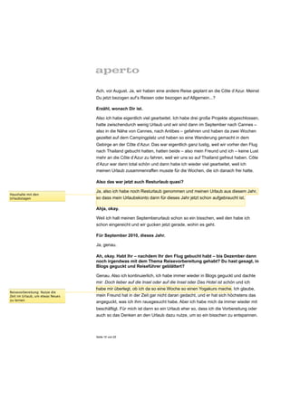 Ach, vor August. Ja, wir haben eine andere Reise geplant an die Côte d’Azur. Meinst
                                 Du jetzt bezogen auf’s Reisen oder bezogen auf Allgemein...?

                                 Erzähl, wonach Dir ist.

                                 Also ich habe eigentlich viel gearbeitet. Ich habe drei große Projekte abgeschlossen,
                                 hatte zwischendurch wenig Urlaub und wir sind dann im September nach Cannes –
                                 also in die Nähe von Cannes, nach Antibes – gefahren und haben da zwei Wochen
                                 gezeltet auf dem Campingplatz und haben so eine Wanderung gemacht in dem
                                 Gebirge an der Côte d’Azur. Das war eigentlich ganz lustig, weil wir vorher den Flug
                                 nach Thailand gebucht hatten, hatten beide – also mein Freund und ich – keine Lust
                                 mehr an die Côte d’Azur zu fahren, weil wir uns so auf Thailand gefreut haben. Côte
                                 d’Azur war dann total schön und dann habe ich wieder viel gearbeitet, weil ich
                                 meinen Urlaub zusammenraffen musste für die Wochen, die ich danach frei hatte.

                                 Also das war jetzt auch Resturlaub quasi?

                                 Ja, also ich habe noch Resturlaub genommen und meinen Urlaub aus diesem Jahr,
Haushalte mit den
Urlaubstagen                     so dass mein Urlaubskonto dann für dieses Jahr jetzt schon aufgebraucht ist.

                                 Ahja, okay.

                                 Weil ich halt meinen Septemberurlaub schon so ein bisschen, weil den habe ich
                                 schon eingereicht und wir gucken jetzt gerade, wohin es geht.

                                 Für September 2010, dieses Jahr.

                                 Ja, genau.

                                 Ah, okay. Habt Ihr – nachdem Ihr den Flug gebucht habt – bis Dezember dann
                                 noch irgendwas mit dem Thema Reisevorbereitung gehabt? Du hast gesagt, in
                                 Blogs geguckt und Reiseführer geblättert?

                                 Genau. Also ich kontinuierlich, ich habe immer wieder in Blogs geguckt und dachte
                                 mir: Doch lieber auf die Insel oder auf die Insel oder Das Hotel ist schön und ich
                                 habe mir überlegt, ob ich da so eine Woche so einen Yogakurs mache. Ich glaube,
Reisevorbereitung: Nutze die
Zeit im Urlaub, um etwas Neues   mein Freund hat in der Zeit gar nicht daran gedacht, und er hat sich höchstens das
zu lernen
                                 angeguckt, was ich ihm rausgesucht habe. Aber ich habe mich da immer wieder mit
                                 beschäftigt. Für mich ist dann so ein Urlaub eher so, dass ich die Vorbereitung oder
                                 auch so das Denken an den Urlaub dazu nutze, um so ein bisschen zu entspannen.



                                 Seite 10 von 25
 