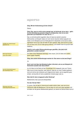 Okay. Mit der Vorbereitung auf den Urlaub?

                               Genau.

                               Okay. Das, was du vorhin schon gesagt hast, ist Vorfreude. Ist es dann... gab’s
                               da eine Veränderung zwischen August und Dezember, also ist es mehr
                               geworden zum Dezember hin oder war es…?

                               Nee, es ist kontinuierlich eigentlich. Also ich habe da natürlich zwischen
                               Weihnachten und Neujahr haben wir noch mal ein bisschen stärker geguckt und
                               haben uns für Bangkok auch ein Hotel gebucht im Dezember und da war es aber...
                               irgendwann war es gut, also da hatte ich dann gedacht: Naja, jetzt kommt’s ja bald
Schließe die Vorbereitungen
gedanklich ab                  und ich freue mich und ich habe genug erfahren, und insofern kann ich ja auch bald
                               losfahren.

                               Habt Ihr noch andere Reisevorbereitungen getroffen, also jetzt nicht
                               gedanklich, sondern konkret?

Beantrage Reisepass            Wir haben einen Reisepass beantragt, einen neuen. Und ich habe mich impfen
Lasse mich impfen              lassen gegen Hepatitis.

                               Okay, also solche Vorbereitungen meinte ich. Das waren so die zwei Dinge?

                               Ja.

                               Auch noch mal über das Reiseland selber informiert, wie es zum Beispiel mit
                               Sicherheit aussieht oder Gesundheit?

                               Ja. Ich habe mir die Seite auf dem Auswärtigen Amt angeguckt, also zum Thema
Lese die Sicherheitshinweise
des Auswärtigen Amts           Was muss ich denn beachten, aber dadurch, dass wir nur nach Thailand gefahren
                               sind und nicht so die Umländer auch mitgenommen haben, war es eigentlich ganz
                               einfach, da brauchte ich keine zusätzlichen Vorkehrungen oder so.

                               Was habt Ihr denn eingepackt außer Kleidung?

                               Medikamente. Also quasi eine Notapotheke.

                               Für den Fall der Fälle?

                               Ja, genau. Also es gab im Internet auch wieder solche Listen, was man da so
Informiere mich über
notwendige Reiseutensilien     mitnehmen sollte als Medikament. Und da habe ich mich auch daran gehalten und
                               da haben wir die ganzen Medikamente gekauft, von denen wir Gott sei Dank nicht so



                               Seite 11 von 25
 