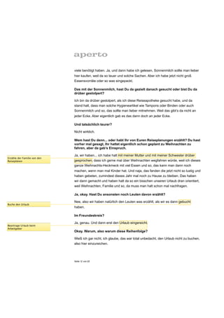 viele benötigt haben. Ja, und dann habe ich gelesen, Sonnenmilch sollte man lieber
                              hier kaufen, weil da so teuer und solche Sachen. Aber ich habe jetzt nicht groß
                              Essensvorräte oder so was eingepackt.

                              Das mit der Sonnenmilch, hast Du da gezielt danach gesucht oder bist Du da
                              drüber gestolpert?

                              Ich bin da drüber gestolpert, als ich diese Reiseapotheke gesucht habe, und da
                              stand halt, dass man solche Hygieneartikel wie Tampons oder Binden oder auch
                              Sonnenmilch und so, das sollte man lieber mitnehmen. Weil das gibt’s da nicht an
                              jeder Ecke. Aber eigentlich gab es das dann doch an jeder Ecke.

                              Und tatsächlich teurer?

                              Nicht wirklich.

                              Wem hast Du denn... oder habt Ihr von Euren Reiseplanungen erzählt? Du hast
                              vorher mal gesagt, Ihr hattet eigentlich schon geplant zu Weihnachten zu
                              fahren, aber da gab’s Einspruch.

                              Ja, wir haben... ich habe halt mit meiner Mutter und mit meiner Schwester drüber
Erzähle der Familie von den
Reiseplänen                   gesprochen, dass ich gerne mal über Weihnachten wegfahren würde, weil ich dieses
                              ganze Weihnachts-Heckmeck mit viel Essen und so, das kann man dann noch
                              machen, wenn man mal Kinder hat. Und naja, das fanden die jetzt nicht so lustig und
                              haben gebeten, zumindest dieses Jahr mal noch zu Hause zu bleiben. Das haben
                              wir dann gemacht und haben halt da so ein bisschen unseren Urlaub dran orientiert,
                              weil Weihnachten, Familie und so, da muss man halt schon mal nachfragen.

                              Ja, okay. Hast Du ansonsten noch Leuten davon erzählt?

                              Nee, also wir haben natürlich den Leuten was erzählt, als wir es dann gebucht
Buche den Urlaub
                              haben.

                              Im Freundeskreis?

                              Ja, genau. Und dann erst den Urlaub eingereicht.
Beantrage Urlaub beim
Arbeitgeber
                              Okay. Warum, also warum diese Reihenfolge?

                              Weiß ich gar nicht, ich glaube, das war total unbedacht, den Urlaub nicht zu buchen,
                              also hier einzureichen.




                              Seite 12 von 25
 