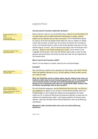 Und was hast Du Freunden erzählt über die Reise?

Erzähle Reisedetails, z.B.     Dass es halt eine, dass wir uns auf die Reise freuen, dass es so eine Rundreise wird,
Route                          von allem etwas, also wir wollten halt keinen Strandurlaub nur haben, sondern
Erzähle von der
                               wollten auch ein bisschen was von dem Land sehen. Und im Wesentlichen glaube
Entscheidungsﬁndung
                               ich, dass es so für mich der längste Urlaub bisher war, den ich, seitdem ich arbeite,
                               mache. Also am Stück. Ich hatte noch nie am Stück vier Wochen frei und hatte da
                               immer so ein bisschen Angst vor. Also ich kenne das irgendwie, dass wenn ich zwei
                               Wochen weg bin, ich eher... also ich will nicht nach Hause, aber ich finde dann mein
                               Zuhause... fange an, mein Zuhause wieder toll zu finden. Und ich habe mir mal
Am Ende des Urlaubs: Freue
mich auf zu Hause              vorgestellt, wie ist es denn, wenn man drei Wochen weg ist oder so, aber ich habe
                               gemerkt, dass drei Wochen viel schöner sind als zwei, dass man sich irgendwie da
                               noch anders erholt.

                               Warum hast Du das Freunden erzählt?

                               Warum? Um sie neidisch zu machen, damit sie mit in die Sonne fliegen.

                               Ernsthaft?

                               Nee. Der Neid war natürlich immer irgendwie ein Faktor dabei, aber meine Freunde
Möchte Vorfreude mit
Freunden teilen                reisen halt eigentlich alle gerne und, ja, ich hab’s glaube ich denen erzählt, weil die
                               sich mitfreuen sollen.

                               Okay. Gut. Nochmals zurück zur Reise selber. Also Du hattest vorher schon ein
                               bisschen erzählt, dass Du einen Rucksack gekauft hast, am 30. noch gearbeitet
                               und am Tag der Abreise nochmals einen Schneespaziergang gemacht hast.
                               Kannst Du mir ein bisschen mehr über den Tag der Reise selber erzählen. Also
                               der Wecker hat geklingelt. Was ist dann passiert?
Letzte Vorbereitungen:
Brauche Lebensmittel auf
                               Wir sind frühstücken gegangen, weil der Kühlschrank war schon leer. Die Wohnung
Letzte Vorbereitungen: Räume   war aufgeräumt. Ich glaube, ich bin da sehr in meinem Beruf verhaftet. Wenn man
die Wohnung auf                Projektmanager ist, dann verläuft das vielleicht ein wenig geplanter. Wir haben
                               nämlich am 30. zu Hause die Wohnung auf Vordermann gebracht, so dass wenn wir
                               vielleicht nicht wiederkommen sollten – das Flugzeug abstürzt, der Tsunami einen
                               überrollt – dass dann die Eltern keinen Schock bekommen, wenn sie die Wohnung
                               aufschließen.

                               Wenigstens sollen die Nachmieter dann auch eine schöne Wohnung
                               bekommen.



                               Seite 13 von 25
 