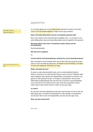 Ja, wir haben glaube ich so einen Web-Check-in gemacht zu Hause und mussten
Nutze Web-Check-in
                                 halt nur noch das Gepäck abgeben in Tegel, das war ganz praktisch.
Gebe das Gepäck auf

                                 Okay, noch etwas Besonderes, was Ihr am Flughafen gemacht habt?

                                 Nee, ich bin weder in einen Duty-free-Store eingefallen noch... ja, ich habe mir mal
                                 einen Kaffee geholt, aber sonst etwas Besonderes habe ich eigentlich nicht gemacht.

                                 Wie lange habt Ihr denn dann in Amsterdam warten müssen auf den
                                 Anschlussflug?

                                 Eine Dreiviertelstunde.

                                 War das auch so geplant?

                                 Ja.

                                 Und wie habt Ihr die Dreiviertelstunde verbracht da, war da etwas Besonderes?

                                 Nee, wir standen in einer Schlange. Also, man ist dann halt noch mal durch so eine
                                 extra Tür durch die Schleuse gekommen, wir standen da auch Schlange, und haben
Im Terminal: Vertreibe mir die
Zeit                             uns die Leute angeguckt. Das fanden wir lustig.

                                 Wieso, wie sahen die aus?

                                 Es waren so viele unterschiedliche Leute, auch so unterschiedliche Nationen.
                                 Dadurch, dass das so ein internationaler Flug war, waren halt auch Thailänder dabei,
                                 Inder, Engländer, aber natürlich auch Niederländer und besonders ein Pärchen, die
                                 glaube ich rüber geschickt wurden, um Drogen zu transportieren, weil die waren
                                 offensichtlich drogenabhängig. Also die eine Frau ist da schon zusammengeklappt
                                 und so. Das fand ich ein bisschen skurril. Aber sonst war es eigentlich ein ganz
                                 netter Flug mit vielen kleinen Kindern an Bord. Es war ganz lustig.

                                 Ja, wieso?

                                 Na, die waren halt total aufgewühlt und die ersten zwei Stunden sind sie da über die
                                 Sitze gesprungen und haben die Stewardessen in Atem gehalten und irgendwann
                                 sind sie dann halt um zehn Uhr eingeschlafen, also das war dann ganz ruhig.

                                 Wann war denn Ankunft da?




                                 Seite 15 von 25
 