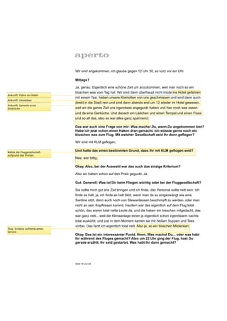 Wir sind angekommen, ich glaube gegen 12 Uhr 30, so kurz vor ein Uhr.

                             Mittags?

                             Ja, genau. Eigentlich eine schöne Zeit um anzukommen, weil man noch so ein
                             bisschen was vom Tag hat. Wir sind dann überhaupt nicht müde ins Hotel gefahren
Ankunft: Fahre ins Hotel
                             mit einem Taxi, haben unsere Klamotten von uns geschmissen und sind dann auch
Ankunft: Umziehen
                             direkt in die Stadt rein und sind dann abends erst um 12 wieder im Hotel gewesen,
Ankunft: Sammle erste
Eindrücke                    weil wir die ganze Zeit uns irgendwas angeguckt haben und hier noch was essen
                             und da eine Garküche. Und danach ein Lädchen und einen Tempel und einen Fluss
                             und so all das, also es war alles ganz spannend.

                             Das war auch eine Frage von mir: Was machst Du, wenn Du angekommen bist?
                             Habe ich jetzt schon einen Haken dran gemacht. Ich wüsste gerne noch ein
                             bisschen was zum Flug. Mit welcher Gesellschaft seid Ihr denn geflogen?

                             Wir sind mit KLM geflogen.

Wähle die Fluggesellschaft
                             Und hatte das einen bestimmten Grund, dass Ihr mit KLM geflogen seid?
aufgrund des Preises
                             Nee, war billig.

                             Okay. Also, bei der Auswahl war das auch das einzige Kriterium?

                             Also wir haben schon auf den Preis geguckt. Ja.

                             Gut. Generell: Was ist Dir beim Fliegen wichtig oder bei der Fluggesellschaft?

                             Sie sollte mich gut ans Ziel bringen und ich finde, das Personal sollte nett sein. Ich
                             finde es halt, ja, ich finde es halt blöd, wenn man da so eingezwängt wie eine
                             Sardine sitzt, dann auch noch von Stewardessen beschimpft zu werden, oder man
                             nicht an sein Kopfkissen kommt. Insofern war das eigentlich auf dem Flug total
                             schön, das waren total nette Leute da, und die haben ein bisschen mitgedacht, das
                             war ganz nett... weil die Klimaanlage einen ja eigentlich schon irgendwann nachts
                             total auskühlt, und just in dem Moment kamen sie mit heißen Suppen und Tees
                             vorbei. Das fand ich eigentlich total nett. Also ja, so ein bisschen Mitdenken.
Flug: Schätze aufmerksamen
Service
                             Okay. Das ist ein interessanter Punkt. Hmm. Was machst Du... oder was habt
                             Ihr während des Fluges gemacht? Also um 22 Uhr ging der Flug, hast Du
                             gerade erzählt. Ihr seid gestartet. Was habt Ihr dann gemacht?




                             Seite 16 von 25
 