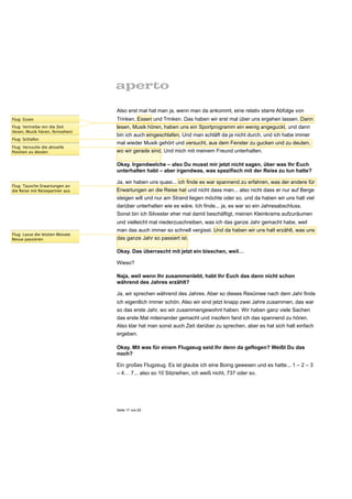Also erst mal hat man ja, wenn man da ankommt, eine relativ starre Abfolge von
Flug: Essen                       Trinken, Essen und Trinken. Das haben wir erst mal über uns ergehen lassen. Dann
Flug: Vertreibe mir die Zeit      lesen, Musik hören, haben uns ein Sportprogramm ein wenig angeguckt, und dann
(lesen, Musik hören, fernsehen)
                                  bin ich auch eingeschlafen. Und man schläft da ja nicht durch, und ich habe immer
Flug: Schlafen
                                  mal wieder Musik gehört und versucht, aus dem Fenster zu gucken und zu deuten,
Flug: Versuche die aktuelle
Position zu deuten                wo wir gerade sind. Und mich mit meinem Freund unterhalten.

                                  Okay. Irgendwelche – also Du musst mir jetzt nicht sagen, über was Ihr Euch
                                  unterhalten habt – aber irgendwas, was spezifisch mit der Reise zu tun hatte?

                                  Ja, wir haben uns quasi... ich finde es war spannend zu erfahren, was der andere für
Flug: Tausche Erwartungen an
die Reise mit Reisepartner aus    Erwartungen an die Reise hat und nicht dass man... also nicht dass er nur auf Berge
                                  steigen will und nur am Strand liegen möchte oder so, und da haben wir uns halt viel
                                  darüber unterhalten wie es wäre. Ich finde... ja, es war so ein Jahresabschluss.
                                  Sonst bin ich Silvester eher mal damit beschäftigt, meinen Kleinkrams aufzuräumen
                                  und vielleicht mal niederzuschreiben, was ich das ganze Jahr gemacht habe, weil
                                  man das auch immer so schnell vergisst. Und da haben wir uns halt erzählt, was uns
Flug: Lasse die letzten Monate
Revue passieren                   das ganze Jahr so passiert ist.

                                  Okay. Das überrascht mit jetzt ein bisschen, weil…

                                  Wieso?

                                  Naja, weil wenn Ihr zusammenlebt, habt Ihr Euch das dann nicht schon
                                  während des Jahres erzählt?

                                  Ja, wir sprechen während des Jahres. Aber so dieses Resümee nach dem Jahr finde
                                  ich eigentlich immer schön. Also wir sind jetzt knapp zwei Jahre zusammen, das war
                                  so das erste Jahr, wo wir zusammengewohnt haben. Wir haben ganz viele Sachen
                                  das erste Mal miteinander gemacht und insofern fand ich das spannend zu hören.
                                  Also klar hat man sonst auch Zeit darüber zu sprechen, aber es hat sich halt einfach
                                  ergeben.

                                  Okay. Mit was für einem Flugzeug seid Ihr denn da geflogen? Weißt Du das
                                  noch?

                                  Ein großes Flugzeug. Es ist glaube ich eine Boing gewesen und es hatte... 1 – 2 – 3
                                  – 4… 7... also so 10 Sitzreihen, ich weiß nicht, 737 oder so.




                                  Seite 17 von 25
 