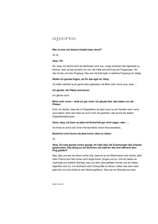 War es eine mit diesem Hubbel oben drauf?

Ja, ja.

Ahja, 747.

Ah, okay. Ich kenne mich da überhaupt nicht aus. Jungs scheinen das irgendwie zu
können, weil, da war jemand vor uns, der hatte eine Ahnung von Flugzeugen: Ah,
das ist das und das Flugzeug. Das war mit total egal, in welches Flugzeug ich steige.

Wollte ich gerade fragen, ob Dir das egal ist. Okay.

Ich hätte natürlich auch gerne oben gesessen mit Blick nach vorne raus, aber….

Ich glaube, die Plätze sind teurer.

Ich glaube auch.

Blick nach vorne – weiß ich gar nicht. Ich glaube fast, das haben nur die
Piloten.

Echt, ich dachte, dass die im Doppeldeck da oben auch so ein Fenster nach vorne
raus haben. Aber das habe ich auch noch nie gesehen, das ist wie bei diesen
Doppeldeckerbussen.

Hmm, okay. Ich kann es jetzt mit Sicherheit gar nicht sagen, aber ….

Ich finde es schon toll. Einen Rundumblick, einen Panoramablick.

Bestimmt noch teurer als jetzt schon oben zu sitzen.

Ja.

Okay. Du hast gerade schon gesagt, Ihr habt über die Erwartungen des Urlaubs
gesprochen. Das klang so ein bisschen, als habt Ihr das erst während dem
Flug geklärt?

Nee, also uns war es schon vorher klar, dass es so ein Mischmasch sein würde, aber
mein Freund war halt vorher auch lange krank, Grippe und so. Und da haben wir
nochmals uns wirklich überlegt, was uns denn jetzt gefallen könnte und wir hatten
eigentlich erst vor, ins Hochland nach Chiang Mai zu fahren, haben das dann aber
geknickt und sind direkt an den Strand gefahren. Das war ein Resultat aus dem




Seite 18 von 25
 
