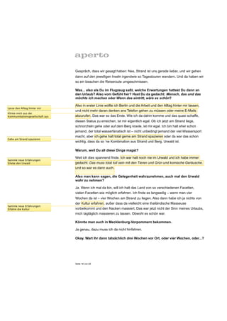 Gespräch, dass wir gesagt haben: Nee, Strand ist uns gerade lieber, und wir gehen
                                 dann auf den jeweiligen Inseln irgendwie so Tagestouren wandern. Und da haben wir
                                 so ein bisschen die Reiseroute umgeschmissen.

                                 Was... also als Du im Flugzeug saßt, welche Erwartungen hattest Du dann an
                                 den Urlaub? Also vom Gefühl her? Hast Du da gedacht: Mensch, das und das
                                 möchte ich machen oder Wenn das eintritt, wäre es schön?

                                 Also in erster Linie wollte ich Berlin und die Arbeit und den Alltag hinter mir lassen,
Lasse den Alltag hinter mir
                                 und nicht mehr daran denken ans Telefon gehen zu müssen oder meine E-Mails
Klinke mich aus der
Kommunikationsgesellschaft aus   abzurufen. Das war so das Erste. Wie ich da dahin komme und das quasi schaffe,
                                 diesen Status zu erreichen, ist mir eigentlich egal. Ob ich jetzt am Strand liege,
                                 schnorcheln gehe oder auf dem Berg kraxle, ist mir egal. Ich bin halt eher schon
                                 jemand, der total wasserfanatisch ist – nicht unbedingt jemand der viel Wassersport
                                 macht, aber ich gehe halt total gerne am Strand spazieren oder da war das schon
Gehe am Strand spazieren
                                 wichtig, dass da so ‘ne Kombination aus Strand und Berg, Urwald ist.

                                 Warum, weil Du all diese Dinge magst?

                                 Weil ich dies spannend finde. Ich war halt noch nie im Urwald und ich habe immer
Sammle neue Erfahrungen:
Erlebe den Urwald                gedacht: Das muss total toll sein mit den Tieren und Grün und komische Geräusche,
                                 und so war es dann auch.

                                 Also man kann sagen, die Gelegenheit wahrzunehmen, auch mal den Urwald
                                 wahr zu nehmen?

                                 Ja. Wenn ich mal da bin, will ich halt das Land von so verschiedenen Facetten,
                                 vielen Facetten wie möglich erfahren. Ich finde es langweilig – wenn man vier
                                 Wochen da ist – vier Wochen am Strand zu liegen. Also dann habe ich ja nichts von
                                 der Kultur erfahren, außer dass da vielleicht eine thailändische Masseuse
Sammle neue Erfahrungen:
Erfahre die Kultur               vorbeikommt und den Nacken massiert. Das war jetzt nicht der Sinn meines Urlaubs,
                                 mich tagtäglich massieren zu lassen. Obwohl es schön war.

                                 Könnte man auch in Mecklenburg-Vorpommern bekommen.

                                 Ja genau, dazu muss ich da nicht hinfahren.

                                 Okay. Wart Ihr dann tatsächlich drei Wochen vor Ort, oder vier Wochen, oder...?




                                 Seite 19 von 25
 