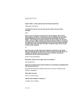 Aperto: Hallo Y., schön, dass Du bei dem Interview dabei bist.

Teilnehmerin: Sehr gerne.

Ich erzähl‘ Dir mal kurz, wer wir sind, was wir machen, bevor wir dann
anfangen.

Okay.

Also, ich bin von Aperto und arbeite dort in der Konzeption. Wir sind eine
Online-Agentur aus Berlin, mit Kunden wie dem Auswärtigen Amt und vielen
anderen Ministerien und wir machen jetzt gerade eine Studie zum Thema
Reisen – also wir fragen Leute die verreisen, wo sie hin reisen, wie sie da hin
reisen und wie sie dabei vorgehen. Wir möchten dadurch erfahren, wie jemand
eine Reise plant, und was so die Motivationen sind und die einzelnen Schritte.
Ich stelle dann relativ viele Warum-Fragen und Wieso-Fragen weil ich wissen
möchte, wie Du vorgehst.

Ja.

Das ist anonym, also Dein Name wird nirgendwo auftauchen in der Studie.
Aber ich würde das gerne aufzeichnen, weil es ein bisschen länger dauert, so
ungefähr eine Stunde, und dann ist es für mich einfacher, das nachher
auszuwerten. Bist Du damit einverstanden?

Da bin ich mit einverstanden.

Wunderbar. Hast Du noch Fragen, bevor wir anfangen?

Nee, bis jetzt nicht.

Okay. Gut. Ich weiß von Dir, dass Du kürzlich von einer Reise zurückgekommen
bist. Wo warst Du denn?

Wir haben eine Reise nach Thailand unternommen und sind in Thailand für drei
Wochen umhergereist.

Okay. Wann war das?

Vom 31.12. bis zum 24.01.

Habt Ihr dann Silvester in Thailand...?

Im Flieger, nee, im Flieger.




Seite 2 von 25
 