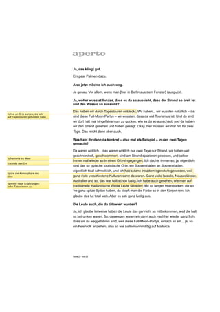 Ja, das klingt gut.

                                Ein paar Palmen dazu.

                                Also jetzt möchte ich auch weg.

                                Ja genau. Vor allem, wenn man [hier in Berlin aus dem Fenster] rausguckt.

                                Ja, woher wusstet Ihr das, dass es da so aussieht, dass der Strand so breit ist
                                und das Wasser so aussieht?

                                Das haben wir durch Tagestouren entdeckt. Wir haben... wir wussten natürlich – da
Kehre an Orte zurück, die ich
auf Tagestouren gefunden habe   sind diese Full-Moon-Partys – wir wussten, dass da viel Tourismus ist. Und da sind
                                wir dort halt mal hingefahren um zu gucken, wie es da so ausschaut, und da haben
                                wir den Strand gesehen und haben gesagt: Okay, hier müssen wir mal hin für zwei
                                Tage. Das reicht dann aber auch.

                                Was habt ihr dann da konkret – also mal als Beispiel – in den zwei Tagen
                                gemacht?

                                Da waren wirklich... das waren wirklich nur zwei Tage nur Strand, wir haben viel
                                geschnorchelt, geschwommen, sind am Strand spazieren gewesen, und selber
Schwimme im Meer
                                immer mal wieder so in einen Ort reingegangen. Ich dachte immer so, ja, eigentlich
Erkunde den Ort
                                sind das so typische touristische Orte, wo Souvenirladen an Souvenirladen,
                                eigentlich total schrecklich, und ich hab’s dann trotzdem irgendwie genossen, weil
Spüre die Atmosphäre des
Orts                            ganz viele verschiedene Kulturen dann da waren. Ganz viele Israelis, Neuseeländer,
                                Australier und so, das war halt schon lustig. Ich habe auch gesehen, wie man auf
Sammle neue Erfahrungen:
Sehe Tätowierern zu             traditionelle thailändische Weise Leute tätowiert: Mit so langen Holzstöcken, die so
                                ‘ne ganz spitze Spitze haben, da klopft man die Farbe so in den Körper rein. Ich
                                glaube das tut total weh. Aber es sah ganz lustig aus.

                                Die Leute auch, die da tätowiert wurden?

                                Ja, ich glaube teilweise haben die Leute das gar nicht so mitbekommen, weil die halt
                                so betrunken waren. So, deswegen waren wir dann auch nachher wieder ganz froh,
                                dass wir da weggefahren sind, weil diese Full-Moon-Partys, einfach so ein... ja, so
                                ein Feiervolk anziehen, also so wie ballermannmäßig auf Mallorca.




                                Seite 21 von 25
 