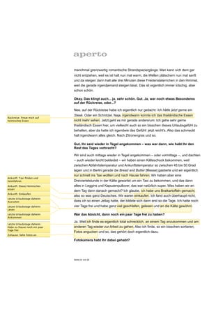 manchmal grenzwertig romantische Strandspaziergänge: Man kann sich dem gar
                              nicht entziehen, weil es ist halt nun mal warm, die Wellen plätschern nun mal sanft
                              und da steigen dann halt alle drei Minuten diese Friedenslaternchen in den Himmel,
                              weil die gerade irgendjemand steigen lässt. Das ist eigentlich immer kitschig, aber
                              schon schön.

                              Okay. Das klingt auch... ja, sehr schön. Gut. Ja, war noch etwas Besonderes
                              auf der Rückreise, oder...?

                              Nee, auf der Rückreise habe ich eigentlich nur gedacht: Ich hätte jetzt gerne ein
                              Steak. Oder ein Schnitzel. Naja, irgendwann konnte ich das thailändische Essen
Rückreise: Freue mich auf
heimisches Essen              nicht mehr sehen. Jetzt geht es mir gerade andersrum: Ich gehe sehr gerne
                              thailändisch Essen hier, um vielleicht auch so ein bisschen dieses Urlaubsgefühl zu
                              behalten, aber da hatte ich irgendwie das Gefühl: jetzt reicht's. Also das schmeckt
                              halt irgendwann alles gleich. Nach Zitronengras und so.

                              Gut. Ihr seid wieder in Tegel angekommen – was war dann, wie habt Ihr den
                              Rest des Tages verbracht?

                              Wir sind auch mittags wieder in Tegel angekommen – oder vormittags –, und dachten
                              – auch wieder leicht bekleidet – wir haben einen Kälteschock bekommen, weil
                              zwischen Abfahrtstemperatur und Ankunftstemperatur so zwischen 45 bis 50 Grad
                              lagen und in Berlin gerade die Bread and Butter [Messe] gastierte und wir eigentlich
                              nur schnell ins Taxi wollten und nach Hause fahren. Wir haben aber eine
Ankunft: Taxi ﬁnden und
heimfahren                    Dreiviertelstunde in der Kälte gewartet um ein Taxi zu bekommen, und das dann
Ankunft: Etwas Heimisches     alles in Leggins und Kapuzenpullover, das war natürlich super. Was haben wir an
essen
                              dem Tag dann danach gemacht? Ich glaube, ich habe uns Bratkartoffeln gemacht,
Ankunft: Einkaufen
                              also so was ganz Deutsches. Wir waren einkaufen. Ich fand auch überhaupt nicht,
Letzte Urlaubstage daheim:
Ausruhen                      dass ich so einen Jetlag hatte, der bildete sich dann erst so die Tage. Ich hatte noch
Letzte Urlaubstage daheim:    vier Tage frei und habe ganz viel geschlafen, gelesen und an die Kälte gewöhnt.
Lesen
Letzte Urlaubstage daheim:    War das Absicht, dann noch ein paar Tage frei zu haben?
Ankommen
                              Ja. Weil ich finde es eigentlich total schrecklich, an einem Tag anzukommen und am
Letzte Urlaubstage daheim:
Habe zu Hause noch ein paar   anderen Tag wieder zur Arbeit zu gehen. Also ich finde, so ein bisschen sortieren,
Tage frei
                              Fotos angucken und so, das gehört doch eigentlich dazu.
Zuhause: Sehe Fotos an

                              Fotokamera habt Ihr dabei gehabt?




                              Seite 23 von 25
 