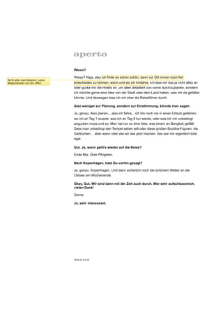 Wieso?

                                 Wieso? Naja, also ich finde es schon schön, dann vor Ort immer noch frei
Nicht alles durchplanen: Lasse
Möglichkeiten vor Ort offen      entscheiden zu können, wann und wo ich hinfahre. Ich lese mir das ja nicht alles an
                                 oder gucke mir die Hotels an, um alles detailliert von vorne durchzuplanen, sondern
                                 ich möchte gerne eine Idee von der Stadt oder dem Land haben, was mir da gefallen
                                 könnte. Und deswegen lese ich mir eher die Reiseführer durch.

                                 Also weniger zur Planung, sondern zur Einstimmung, könnte man sagen.

                                 Ja, genau. Also planen... also ich fahre... ich bin noch nie in einen Urlaub gefahren,
                                 wo ich an Tag 1 wusste, was ich an Tag 8 tun werde, oder was ich mir unbedingt
                                 angucken muss und so. Man hat nur so eine Idee, was einem an Bangkok gefällt:
                                 Dass man unbedingt den Tempel sehen will oder diese großen Buddha-Figuren, die
                                 Garküchen… aber wann oder wie wir das jetzt machen, das war mir eigentlich total
                                 egal.

                                 Gut. Ja, wann geht’s wieder auf die Reise?

                                 Ende Mai. Über Pfingsten.

                                 Nach Kopenhagen, hast Du vorhin gesagt?

                                 Ja, genau. Kopenhagen. Und dann sicherlich noch bei schönem Wetter an die
                                 Ostsee am Wochenende.

                                 Okay. Gut. Wir sind dann mit der Zeit auch durch. War sehr aufschlussreich,
                                 vielen Dank!

                                 Gerne.

                                 Ja, sehr interessant.




                                 Seite 25 von 25
 