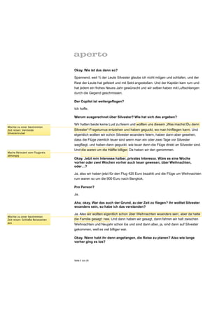 Okay. Wie ist das denn so?

                                    Spannend, weil ¾ der Leute Silvester glaube ich nicht mögen und schlafen, und der
                                    Rest der Leute hat gefeiert und mit Sekt angestoßen. Und der Kapitän kam rum und
                                    hat jedem ein frohes Neues Jahr gewünscht und wir selber haben mit Luftschlangen
                                    durch die Gegend geschmissen.

                                    Der Copilot ist weitergeflogen?

                                    Ich hoffe.

                                    Warum ausgerechnet über Silvester? Wie hat sich das ergeben?

                                    Wir hatten beide keine Lust zu feiern und wollten uns diesem „Was machst Du denn
Möchte zu einer bestimmten
Zeit reisen: Vermeide               Silvester“-Frageturnus entziehen und haben geguckt, wo man hinfliegen kann. Und
Silvestertrubel
                                    eigentlich wollten wir schon Silvester woanders feiern, haben dann aber gesehen,
                                    dass die Flüge ziemlich teuer sind wenn man ein oder zwei Tage vor Silvester
                                    wegfliegt, und haben dann geguckt, wie teuer denn die Flüge direkt an Silvester sind.
                                    Und die waren um die Hälfte billiger. Da haben wir den genommen.
Mache Reisezeit vom Flugpreis
abhängig
                                    Okay. Jetzt rein Interesse halber, privates Interesse. Wäre es eine Woche
                                    vorher oder zwei Wochen vorher auch teuer gewesen, über Weihnachten,
                                    oder…?

                                    Ja, also wir haben jetzt für den Flug 425 Euro bezahlt und die Flüge um Weihnachten
                                    rum waren so um die 900 Euro nach Bangkok.

                                    Pro Person?

                                    Ja.

                                    Aha, okay. War das auch der Grund, zu der Zeit zu fliegen? Ihr wolltet Silvester
                                    woanders sein, so habe ich das verstanden?

                                    Ja. Also wir wollten eigentlich schon über Weihnachten woanders sein, aber da hatte
Möchte zu einer bestimmten
Zeit reisen: Schließe Reisezeiten   die Familie gesagt: nee. Und dann haben wir gesagt, dann fahren wir halt zwischen
aus
                                    Weihnachten und Neujahr schon los und sind dann aber, ja, sind dann auf Silvester
                                    gekommen, weil es viel billiger war.

                                    Okay. Wann habt ihr denn angefangen, die Reise zu planen? Also wie lange
                                    vorher ging es los?




                                    Seite 3 von 25
 
