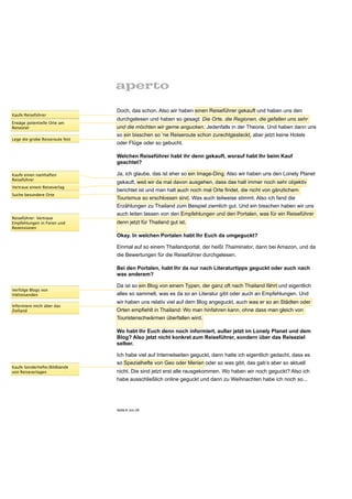 Doch, das schon. Also wir haben einen Reiseführer gekauft und haben uns den
Kaufe Reiseführer
                                 durchgelesen und haben so gesagt: Die Orte, die Regionen, die gefallen uns sehr
Erwäge potentielle Orte am
Reiseziel                        und die möchten wir gerne angucken. Jedenfalls in der Theorie. Und haben dann uns
                                 so ein bisschen so ‘ne Reiseroute schon zurechtgesteckt, aber jetzt keine Hotels
Lege die grobe Reiseroute fest
                                 oder Flüge oder so gebucht.

                                 Welchen Reiseführer habt ihr denn gekauft, worauf habt Ihr beim Kauf
                                 geachtet?

Kaufe einen namhaften            Ja, ich glaube, das ist eher so ein Image-Ding. Also wir haben uns den Lonely Planet
Reiseführer
                                 gekauft, weil wir da mal davon ausgehen, dass das halt immer noch sehr objektiv
Vertraue einem Reiseverlag
                                 berichtet ist und man halt auch noch mal Orte findet, die nicht von gänzlichem
Suche besondere Orte
                                 Tourismus so erschlossen sind. Was auch teilweise stimmt. Also ich fand die
                                 Erzählungen zu Thailand zum Beispiel ziemlich gut. Und ein bisschen haben wir uns
                                 auch leiten lassen von den Empfehlungen und den Portalen, was für ein Reiseführer
Reiseführer: Vertraue
Empfehlungen in Foren und        denn jetzt für Thailand gut ist.
Rezensionen

                                 Okay. In welchen Portalen habt Ihr Euch da umgeguckt?

                                 Einmal auf so einem Thailandportal, der heißt Thaiminator, dann bei Amazon, und da
                                 die Bewertungen für die Reiseführer durchgelesen.

                                 Bei den Portalen, habt Ihr da nur nach Literaturtipps geguckt oder auch nach
                                 was anderem?

                                 Da ist so ein Blog von einem Typen, der ganz oft nach Thailand fährt und eigentlich
Verfolge Blogs von
Vielreisenden                    alles so sammelt, was es da so an Literatur gibt oder auch an Empfehlungen. Und
                                 wir haben uns relativ viel auf dem Blog angeguckt, auch was er so an Städten oder
Informiere mich über das
Zielland                         Orten empfiehlt in Thailand: Wo man hinfahren kann, ohne dass man gleich von
                                 Touristenschwärmen überfallen wird.

                                 Wo habt Ihr Euch denn noch informiert, außer jetzt im Lonely Planet und dem
                                 Blog? Also jetzt nicht konkret zum Reiseführer, sondern über das Reiseziel
                                 selber.

                                 Ich habe viel auf Internetseiten geguckt, dann hatte ich eigentlich gedacht, dass es
                                 so Spezialhefte von Geo oder Merian oder so was gibt, das gab’s aber so aktuell
Kaufe Sonderhefte/Bildbände
von Reiseverlagen                nicht. Die sind jetzt erst alle rausgekommen. Wo haben wir noch geguckt? Also ich
                                 habe ausschließlich online geguckt und dann zu Weihnachten habe ich noch so...




                                 Seite 6 von 25
 