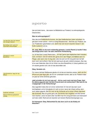 das sind aber keine... das waren so Bildbände aus Thailand, so anthropologische
                                  Geschichten.

                                  Was ist anthropologisch?

                                  Also das sind thailändische Autoren, die über thailändisches Leben schreiben. Es
Lese Berichte über das Zielland
von hiesigen Autoren              gibt dann immer solche – nicht so richtig Reiseberichte – Berichte aus Thailand, die
                                  von Thailändern geschrieben sind, damit man sich da ein bisschen besser in der
Beschäftige mich vorab mit
kulturellen Unterschieden         Kultur auskennt und so.

                                  Ah, okay. Wäre es da noch notwendig gewesen, Lonely Planet zu kaufen? Also
                                  das klingt schon nach ‘ner sehr intensiven Vorbereitung.

                                  Ja, ich fand den Lonely Planet dann... ich hab‘ gerne was Haptisches dann trotzdem
Schmökere in einem
Reiseführer                       noch, ein Buch. Und ich nehme den gerne mit in den Flieger und blättere dann im
                                  Flieger, oder wenn man im Zug sitzt, oder da auch vor Ort, da guckt man da halt
                                  doch noch mal ins Buch. Das hat sich jetzt auch als sehr nützlich erwiesen. Also das
                                  ist so was Gelerntes. Also ich bin früher nie ohne Reiseführer in Urlaub gefahren und
                                  ich wüsste gerade nicht, wie ich das abschalten soll.

                                  Okay. Verstehe ich.

                                  Für meine nächste Städtereise glaube ich ist das ein bisschen anders, weil‘s da fürs
Lade Reiseführer-Apps für das
iPhone                            iPhone ein paar Apps gibt, die ich mir runterladen konnte, aber so für Thailand habe
                                  ich jetzt da nichts Schönes gefunden.

                                  Jetzt schreibe ich mir kurz was auf… Ach ja, auch noch mal eine Frage. Hast
                                  Du alleine geguckt oder hat Dein Freund auch mit recherchiert? Wie seid Ihr da
                                  vorgegangen in der Vorbereitung?

                                  Also eigentlich habe eher ich immer recherchiert. Er hat sich das dann auch
                                  durchgelesen und er hat glaube ich mehr so kurz, bevor der Urlaub anfing, dann
                                  auch selber geguckt. Also für mich ist die Vorfreude auf so einen Urlaub irgendwie
Empﬁnde Vorfreude
                                  das Schönste. Also ich gucke ganz viel: Da könnte man hingehen und Das könnte
Nehme Erlebnisse gedanklich
vorweg                            man machen, und er ist dann eher: Da fährt man hin und guckt dann und interessiert
                                  sich dann dafür. Ruht sich ein bisschen auf meinem Recherchevergnügen aus.

                                  Ist interessant. Okay. Betrachtest Du das dann auch so als Hobby ein
                                  bisschen?




                                  Seite 7 von 25
 
