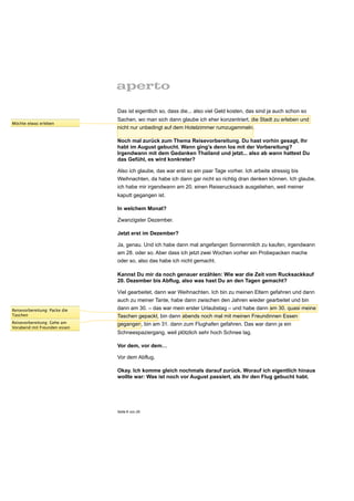 Das ist eigentlich so, dass die... also viel Geld kosten, das sind ja auch schon so
                               Sachen, wo man sich dann glaube ich eher konzentriert, die Stadt zu erleben und
Möchte etwas erleben
                               nicht nur unbedingt auf dem Hotelzimmer rumzugammeln.

                               Noch mal zurück zum Thema Reisevorbereitung. Du hast vorhin gesagt, Ihr
                               habt im August gebucht. Wann ging’s denn los mit der Vorbereitung?
                               Irgendwann mit dem Gedanken Thailand und jetzt... also ab wann hattest Du
                               das Gefühl, es wird konkreter?

                               Also ich glaube, das war erst so ein paar Tage vorher. Ich arbeite stressig bis
                               Weihnachten, da habe ich dann gar nicht so richtig dran denken können. Ich glaube,
                               ich habe mir irgendwann am 20. einen Reiserucksack ausgeliehen, weil meiner
                               kaputt gegangen ist.

                               In welchem Monat?

                               Zwanzigster Dezember.

                               Jetzt erst im Dezember?

                               Ja, genau. Und ich habe dann mal angefangen Sonnenmilch zu kaufen, irgendwann
                               am 28. oder so. Aber dass ich jetzt zwei Wochen vorher ein Probepacken mache
                               oder so, also das habe ich nicht gemacht.

                               Kannst Du mir da noch genauer erzählen: Wie war die Zeit vom Rucksackkauf
                               20. Dezember bis Abflug, also was hast Du an den Tagen gemacht?

                               Viel gearbeitet, dann war Weihnachten. Ich bin zu meinen Eltern gefahren und dann
                               auch zu meiner Tante, habe dann zwischen den Jahren wieder gearbeitet und bin
Reisevorbereitung: Packe die   dann am 30. – das war mein erster Urlaubstag – und habe dann am 30. quasi meine
Taschen                        Taschen gepackt, bin dann abends noch mal mit meinen Freundinnen Essen
Reisevorbereitung: Gehe am     gegangen, bin am 31. dann zum Flughafen gefahren. Das war dann ja ein
Vorabend mit Freunden essen
                               Schneespaziergang, weil plötzlich sehr hoch Schnee lag.

                               Vor dem, vor dem…

                               Vor dem Abflug.

                               Okay. Ich komme gleich nochmals darauf zurück. Worauf ich eigentlich hinaus
                               wollte war: Was ist noch vor August passiert, als Ihr den Flug gebucht habt.




                               Seite 9 von 25
 