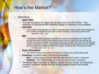 How’s the Market?
• Definitions
– Sales Rate
– This tab illustrates the sales activity pace over the 25 months. Two
methods of calculating MSI (Months Supply of Inventory) are available:
– NAR MSI
• The number of properties For Sale on the last day of the month (FS#) divided by
the number of properties that went Under Contract (UC#) during the month:
– NAR MSI = FS#  UC#
– MSI
• Terradatum’s MSI calculation equals the number of properties For Sale (FS)
during the month (that is, the property was Active at least one day during the
month) minus the number of properties that went Under Contract (UC) during the
month minus the number of properties that Expired (X) during the month, divided
by the number or properties that went Under Contract (UC) during the month:
– TD MSI = (FS – UC – X)  UC
– Basic Absorption
• This chart monitors the amount of inventory versus the overall sales rate:
– Inventory is broken down into two components:
• New – Listing has an initial list date that falls during the month in question
• Residual – The initial list date occurred prior to the month in question
– Therefore, New Inventory is “freshly minted” for the month, and Residual
Inventory includes listings that are being carried forward from earlier
months.
 