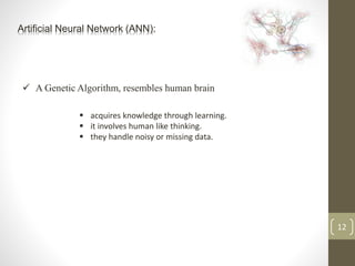 Artificial Neural Network (ANN):
 A Genetic Algorithm, resembles human brain
12
 acquires knowledge through learning.
 it involves human like thinking.
 they handle noisy or missing data.
 