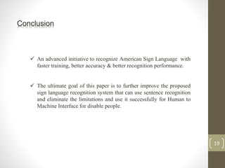 Conclusion
 An advanced initiative to recognize American Sign Language with
faster training, better accuracy & better recognition performance.
 The ultimate goal of this paper is to further improve the proposed
sign language recognition system that can use sentence recognition
and eliminate the limitations and use it successfully for Human to
Machine Interface for disable people.
19
 