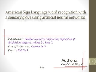 American Sign Languagewordrecognitionwith
a sensoryglove usingartificial neural networks
Published in: Elsevier Journal of Engineering Application of
Artificial Intelligence, Volume 24, Issue 7.
Date of Publication: October 2011
Pages: 1204-1213
Authors:
Cemil Oz & Ming C.
Leu
2
 