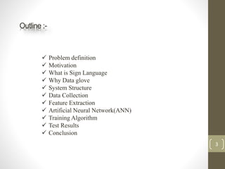 Outline :-
 Problem definition
 Motivation
 What is Sign Language
 Why Data glove
 System Structure
 Data Collection
 Feature Extraction
 Artificial Neural Network(ANN)
 Training Algorithm
 Test Results
 Conclusion
3
 