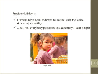 Problem definition:
 Humans have been endowed by nature with the voice
& hearing capability...
 ...but not everybody possesses this capability←deaf people
Deaf kid
4 /40
Problem definition:-
5
 