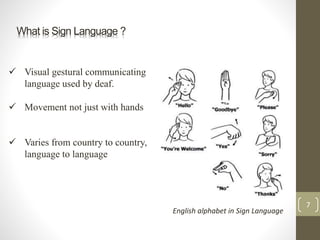 What is Sign Language ?
 Visual gestural communicating
language used by deaf.
 Movement not just with hands
 Varies from country to country,
language to language
English alphabet in Sign Language
7
 