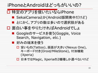 iPhoneとAndroidはどっちがいいの?
 特定のアプリを使いたいならiPhone
  SekaiCameraとか(Android版開発中だけど)
  とにかく、アプリの数は多いので選択肢がある
 面白い事をやりたければAndroidでしょ
  Googleのサービスを使う(Goggle, Voice
   Search, Navigation, etc.)
  好みの端末を使う
    安いもの(Tattoo)、画面が大きい(Nexus One),
     キーボード付き(Droid/MileStone), 付加機能
     (Xperia)
    日本ではMagic, Xperiaの2機種しか選べないけど

                                   10
 