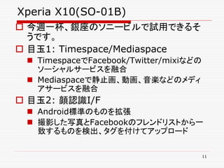 Xperia X10(SO-01B)
 今週一杯、銀座のソニービルで試用できるそ
  うです。
 目玉1: Timespace/Mediaspace
  TimespaceでFacebook/Twitter/mixiなどの
   ソーシャルサービスを融合
  Mediaspaceで静止画、動画、音楽などのメディ
   アサービスを融合
 目玉2: 顔認識I/F
  Android標準のものを拡張
  撮影した写真とFacebookのフレンドリストから一
   致するものを検出、タグを付けてアップロード

                                        11
 