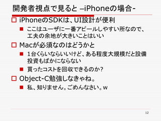 開発者視点で見ると –iPhoneの場合-
 iPhoneのSDKは、UI設計が便利
  ここはユーザに一番アピールしやすい所なので、
   工夫の余地が大きいことはいい
 Macが必須なのはどうかと
  1台くらいならいいけど、ある程度大規模だと設備
   投資もばかにならない
  買ったコストを回収できるのか?
 Object-C勉強しなきゃね。
  私、知りません。ごめんなさい。w



                         12
 