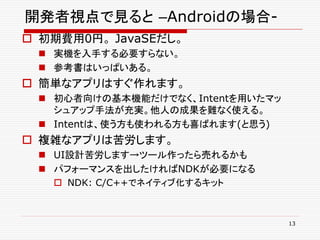開発者視点で見ると –Androidの場合-
 初期費用0円。 JavaSEだし。
  実機を入手する必要すらない。
  参考書はいっぱいある。
 簡単なアプリはすぐ作れます。
  初心者向けの基本機能だけでなく、Intentを用いたマッ
   シュアップ手法が充実。他人の成果を難なく使える。
  Intentは、使う方も使われる方も喜ばれます(と思う)
 複雑なアプリは苦労します。
  UI設計苦労します→ツール作ったら売れるかも
  パフォーマンスを出したければNDKが必要になる
    NDK: C/C++でネイティブ化するキット



                                  13
 