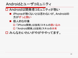 Androidとユーザコミュニティ
 Androidは開発者コミュニティが熱い
  iPhoneが熱くないとは思わないが、Androidの
   方がずっと熱い
  個人的な印象
    「iPhone開発」は技術/スキルの囲い込み
    「Android開発」は技術/スキルの共有
 みんなわいわいがやがややってます。




                                 14
 