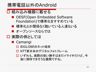 携帯電話以外のAndroid
 組み込み機器に載せる
  OESF(Open Embedded Software
   Foundation)で標準化をすすめている
  標準化とか関係なく動いている人達もいる
  オープンソースならでは
 実際の例としては
  Camangi
    BIGLOBEのネット端末
    NTT東日本のデジタルフォトフレーム
    いずれも、実際の使い勝手はまだイマイチだけど、今
     後に期待できそうな展開ですね。

                                 15
 